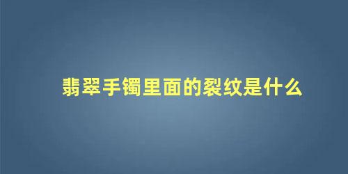 翡翠手镯里面的裂纹是怎么样的(翡翠手镯有裂纹是怎么回事?)